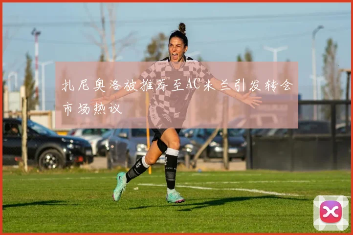 扎尼奥洛被推荐至AC米兰引发转会市场热议