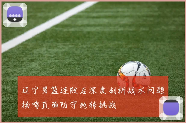 辽宁男篮连败后深度剖析战术问题杨鸣直面防守轮转挑战
