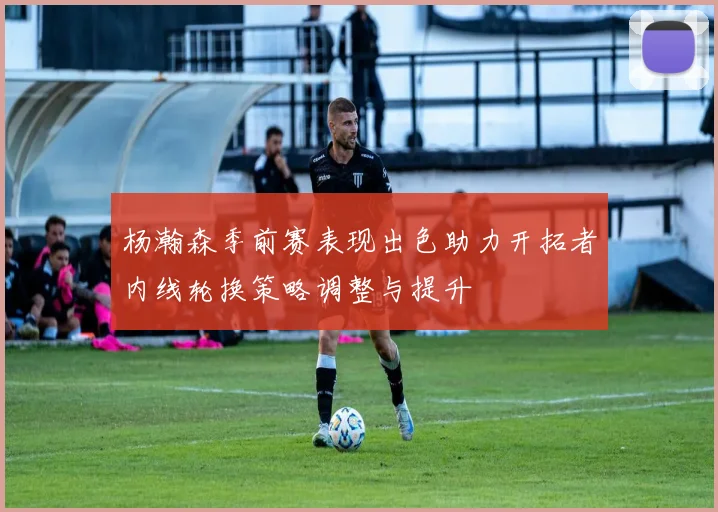 杨瀚森季前赛表现出色助力开拓者内线轮换策略调整与提升