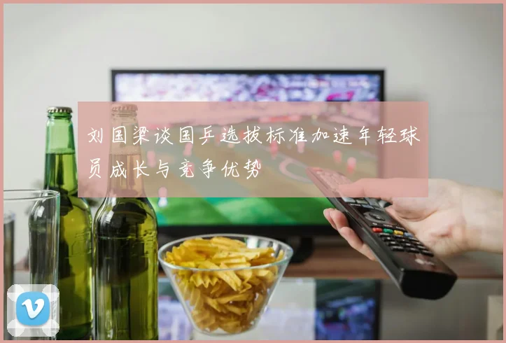 刘国梁谈国乒选拔标准加速年轻球员成长与竞争优势
